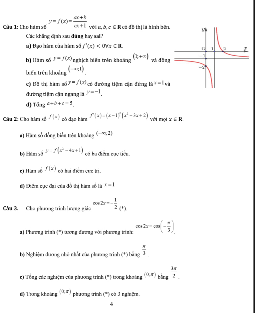 Cho hàm số y=f(x)= (ax+b)/cx+1  với a, b, c∈ R có đồ thị là hình bên
Các khẳng định sau đúng hay sai?
a) Đạo hàm của hàm số f'(x)<0forall x∈ R.
b) Hàm số y=f(x) nghịch biến trên khoảng (1;+∈fty ) và đồn
biến trên khoảng (-∈fty ;1)
c) Đồ thị hàm số y=f(x) có đường tiệm cận đứng la^(x=1)va
đường tiệm cận ngang là y=-1.
d) Tonga+b+c=5_. 
Câu 2: Cho hàm số f(x) có đạo hàm f'(x)=(x-1)^2(x^2-3x+2) với mọi x∈ R. 
a) Hàm số đồng biến trên khoảng (-∈fty ;2)
b) Hàm số y=f(x^2-4x+1) có ba điểm cực tiểu.
c) Hàm số f(x) có hai điểm cực trị.
d) Điểm cực đại của đồ thị hàm số là x=1
Câu 3. Cho phương trình lượng giác cos 2x=- 1/2  (*).
a) Phương trình (*) tương đương với phương trình: cos 2x=cos (- π /3 ). 
b) Nghiệm dương nhỏ nhất của phương trình (*) bằng  π /3 . 
c) Tổng các nghiệm của phương trình (*) trong khoảng (0,π )_bing 3π /2 . 
d) Trong khoảng (0,π ) phương trình (*) có 3 nghiệm.
4