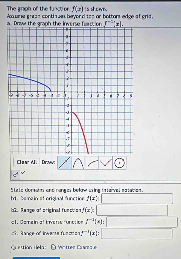 The graph of the function f(x) is shown. 
Assume graph continues beyond top or bottom edge of grid. 
a. Draw the graph the inverse function f^(-1)(x). 
Clear All Draw:
sigma^4
State domains and ranges below using interval notation. 
b1. Domain of original function f(x)
b2. Range of original function f(x). 
c1. Domain of inverse function f^(-1)(x)
c2. Range of inverse function f^(-1)(x) : 
Question Help: Written Example