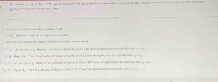 Test whether mu _1 at the alpha =0.02 level of significance for the sample data shown in the accompanying table. Assume that the populations are normally distributed.
Click the icon to view the data table
Detemine the P -value for this hypothesis test.
P=□ (Round to three decimal places as needed.)
State the appropriate conclusion. Choose the correct answer below.
A. Do not reject Ho. There is sufficient evidence at the alpha =0.02 level of significance to conclude that mu _1
B. Reject H_0. There is not sufficient evidence at the a=0.02 level of significance to conclude that mu _1
C. Do not reject H_0. There is not sufficient evidence at the alpha =0.02 level of significance to conclude that rho _1
D. Reject H_0. There is sufficient evidence at the a=0.02 level of significance to conclude that mu _1