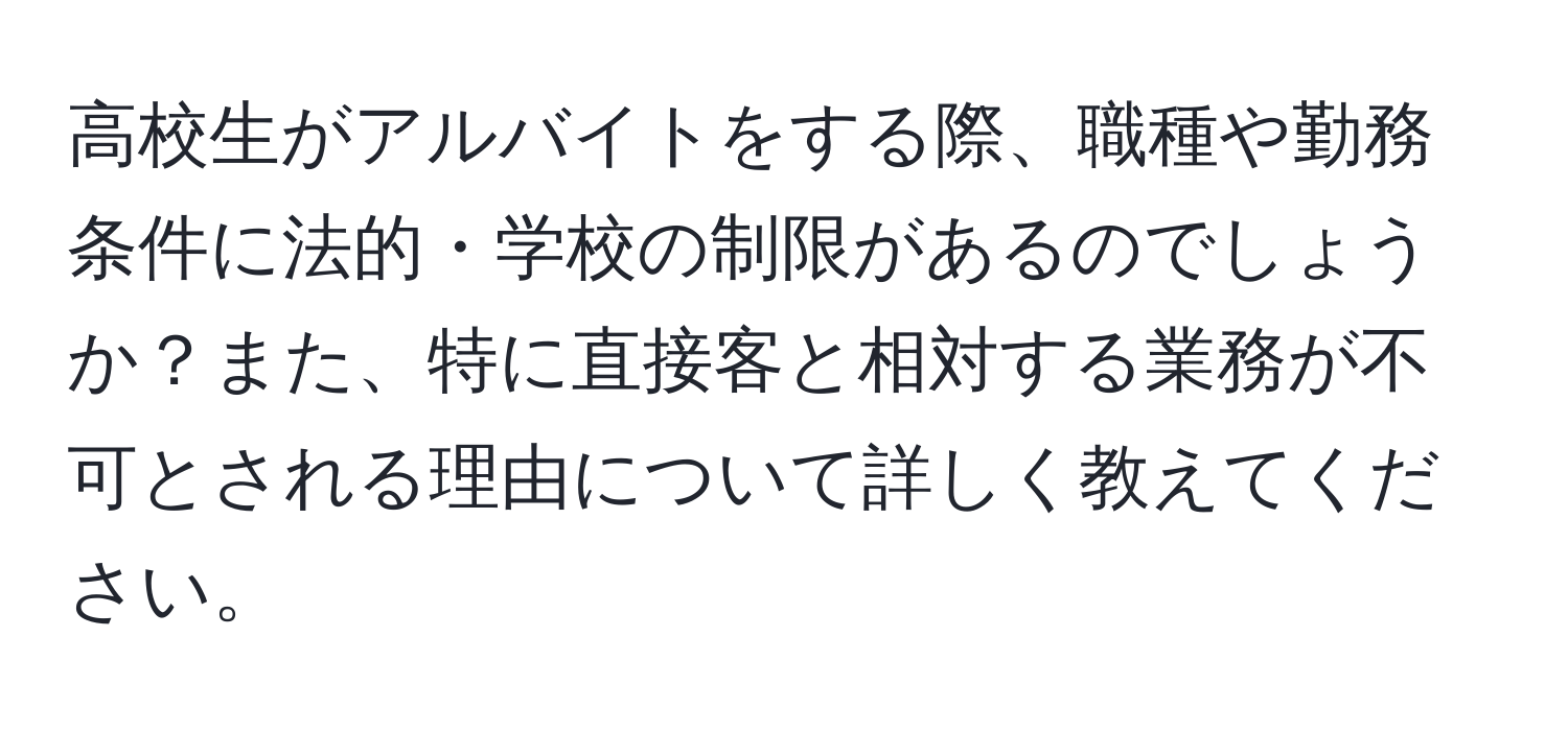 高校生がアルバイトをする際、職種や勤務条件に法的・学校の制限があるのでしょうか？また、特に直接客と相対する業務が不可とされる理由について詳しく教えてください。