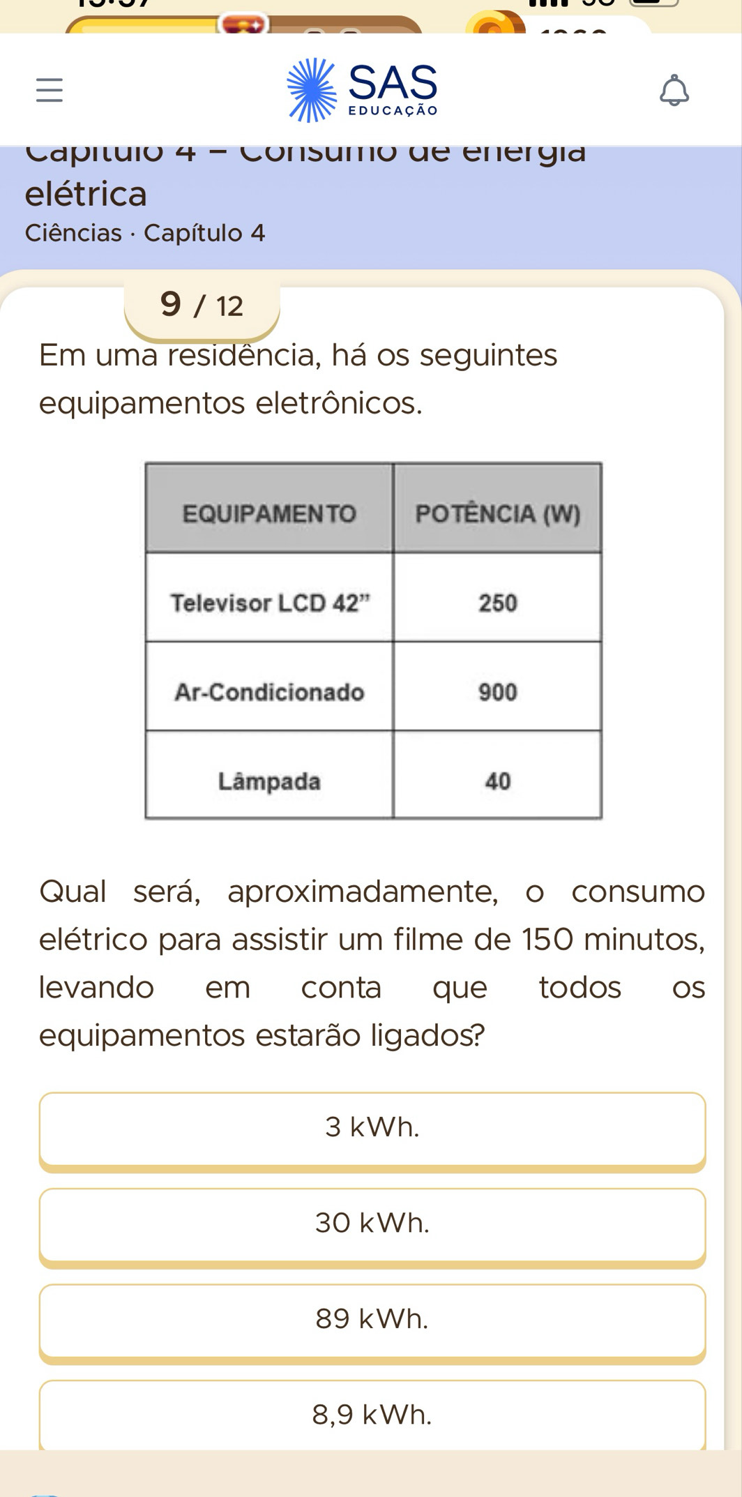 SAS
educação
Capítuló 4 - Consumo de energía
elétrica
Ciências · Capítulo 4
9 / 12
Em uma residência, há os seguintes
equipamentos eletrônicos.
Qual será, aproximadamente, o consumo
elétrico para assistir um filme de 150 minutos,
levando em conta que todos os
equipamentos estarão ligados?
3 kWh.
30 kWh.
89 kWh.
8,9 kWh.