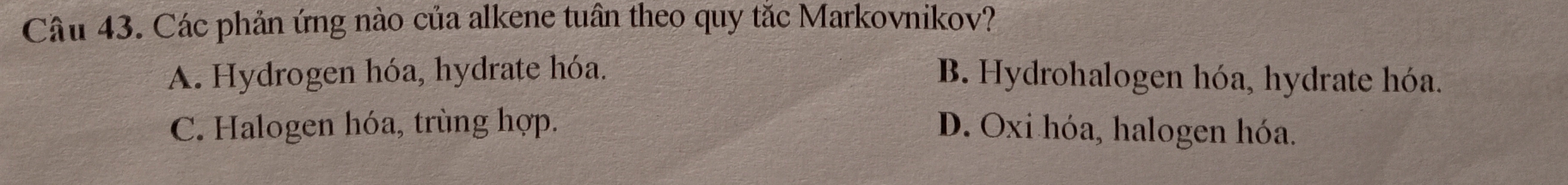 Các phản ứng nào của alkene tuân theo quy tắc Markovnikov?
A. Hydrogen hóa, hydrate hóa. B. Hydrohalogen hóa, hydrate hóa.
C. Halogen hóa, trùng hợp. D. Oxi hóa, halogen hóa.