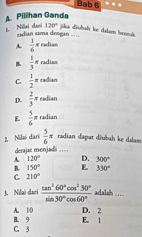 Bab 6
A. Pilihan Ganda
1. Nilai dari 120° jika diubah ke dalam bentuk
radian sama dengan …
A.  1/6 π radian
B.  1/3 π radian
C.  1/2 π radian
D.  2/3 π radian
E.  5/6 π radian
2. Nilai dari  5/6 π radian dapat diubah ke dalam
derajat menjadi …
A. 120° D. 300°
B. 150° E. 330°
C. 210°
3. Nilai dari  tan^260°cos^230°/sin 30°cos 60°  adalah …
A. 10 D. 2
B. 9 E. 1
C. 3