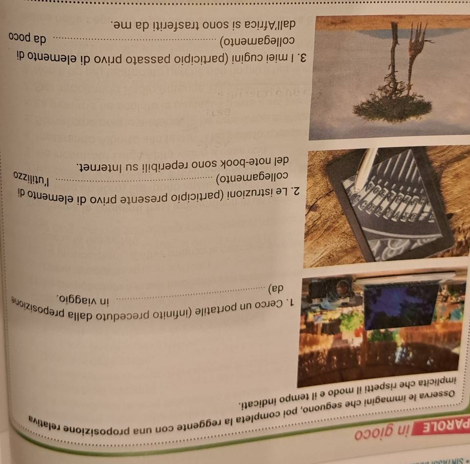 PAROLE n gioco 
Osserva le immagini che seguono, poi completa la reggente con una proposizione relativa 
o e il tempo indicati. 
Cerco un portatile (infínito preceduto dalla preposizione 
_in viaggio. 
da) 
e istruzioni (participio presente privo di elemento di 
ollegamento) _l'utilizzo 
el note-book sono reperibili su Internet. 
miei cugini (participio passato privo di elemento di 
ollegamento)_ 
da poco 
all'Africa si sono trasferiti da me.