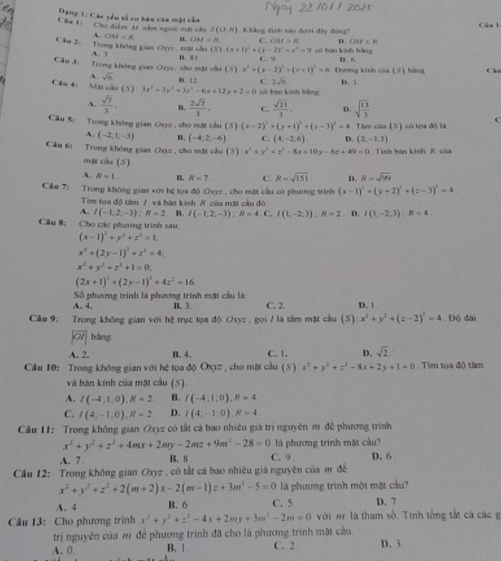 Dạng 1: Các yểu tổ cơ bản của mặt cầu
Câu l: Cho điểm M năm ngoài mặt cầu S(O,R). Khẳng định nào đưới đây đùng? Câu l
A. OM=R D. OM=8. C. OM>R D. OM≤ R
Câu 2: Trong không gian Oxyz.mat còu (S):(x+1)^2+(y-2)^2+z^2=9 có bàn kính bàng
A. 3 B. 81 C. 9 D. 6
Câu 3: Trong không gian Oxyz, cho mặt cầu (S) x^2+(y-2)^2+(z+1)^2=6. Dường kinh của (5) bằng Cầu
A. sqrt(6) B. 12. C. 2sqrt(6) D. 3
Cầu 4: Mật cầu (S 3x^2+3y^2+3z^2-6x+12y+2=0 cô bán kính bằng
A.  sqrt(7)/3 . B.  2sqrt(7)/3 . C.  sqrt(21)/3 . D. sqrt(frac 13)3
Câu 5: Trong không gian Ca_0= , cho mặt cầu (S) (x-2)^2+(y+1)^2+(z-3)^2=4 Tâm của (S) có tọa độ là
C
A. (-2;1;-3). (-4;2;-6) C. (4;-2;6) D. (2;-1;3)
Câu 61 Trong không gian Ox_x , cho mặt cầu (S) x^2+y^2+z^2-8x+10y-6z+49=0 Tính bán kinh R của
ma cầu (S)
A. R=1. B. R=7. C. R=sqrt(151) D. R=sqrt(99)
Cầu 7: Trong không gian với hệ tọa độ Oxyz , cho mặt cầu có phương trình (x-1)^2+(y+2)^2+(z-3)^2=4.
Tim tọa độ tâm / và bán kính R của mật cầu đó.
A. I(-1;2;-3);R=2. B. I(-1;2;-3);R=4 C. I(1,-2;3);R=2 D. I(1,-2;3):R=4.
Câu 8: Cho các phương trình sau:
(x-1)^2+y^2+z^2=1;
x^2+(2y-1)^2+z^2=4;
x^2+y^2+z^2+1=0;
(2x+1)^2+(2y-1)^2+4z^2=16.
Số phương trình là phương trình mật cầu là
A. 4. B. 3. C. 2 D. 1.
Câu 9: Trong không gian với hệ trục tọa độ Oxy= gọi / là tâm mật cầu (S) x^2+y^2+(z-2)^2=4 Độ dài
|overline OI| bàng
A. 2. B. 4. C. 1. D. sqrt(2).
Câu 10: Trong không gian với hệ tọa độ Ox= , cho mặt cầu (S) x^2+y^2+z^2-8x+2y+1=0 Tìm tọa độ tâm
và bán kính của mật cầu (S)
A. I(-4;1;0),R=2 B. I(-4;1;0),R=4.
C. I(4;-1;0),R=2 D. I(4;-1;0),R=4
Cầu 11: Trong không gian Oxyz có tất cả bao nhiêu giá trị nguyên m đế phương trình
x^2+y^2+z^2+4mx+2my-2mz+9m^2-28=0 là phương trình một cầu?
A. 7 . B. 8 . C. 9 . D.6
Câu 12: Trong không gian Oxyz, có tắt cá bao nhiêu giá nguyên của m đế
x^2+y^2+z^2+2(m+2)x-2(m-1)z+3m^2-5=0 là phương trình một mặt cầu?
A. 4 B. 6 C. 5 D. 7
Câu 13: Cho phương trình x^2+y^2+z^2-4x+2my+3m^2-2m=0 với m là tham số. Tính tổng tắt cá các g
trị nguyên của m để phương trình đã cho là phương trình mặt cầu.
A. 0. B. 1 . C. 2 D. 3