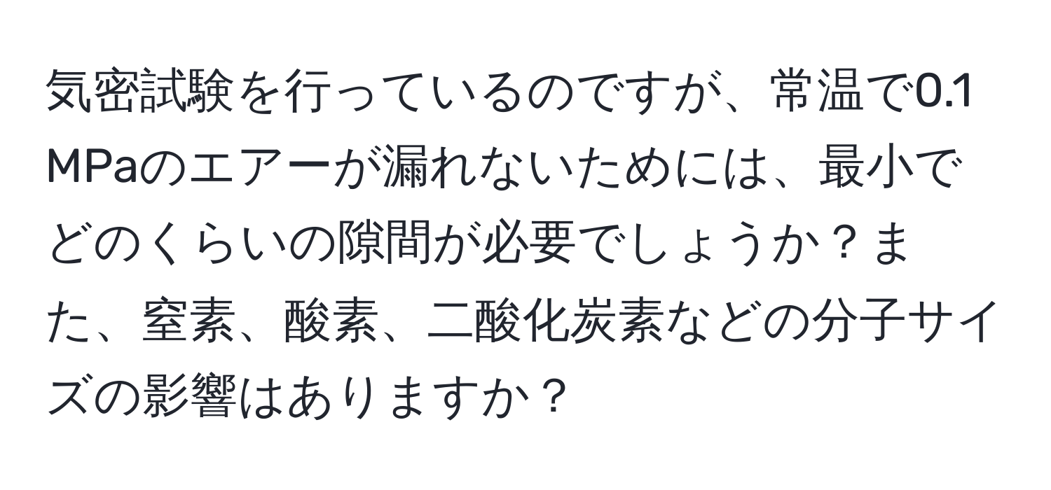 気密試験を行っているのですが、常温で0.1 MPaのエアーが漏れないためには、最小でどのくらいの隙間が必要でしょうか？また、窒素、酸素、二酸化炭素などの分子サイズの影響はありますか？