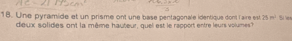 Une pyramide et un prisme ont une base pentagonale identique dont l'aire est 25m^2 Si les 
deux solides ont la même hauteur, quel est le rapport entre leurs volumes?