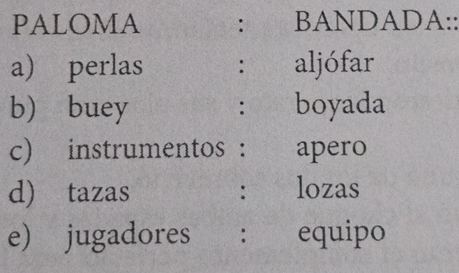 PALOMA : BANDADA:: 
a) perlas aljófar 
: 
b) buey boyada 
: 
c) instrumentos : apero 
d) tazas : lozas 
e) jugadores ： equipo