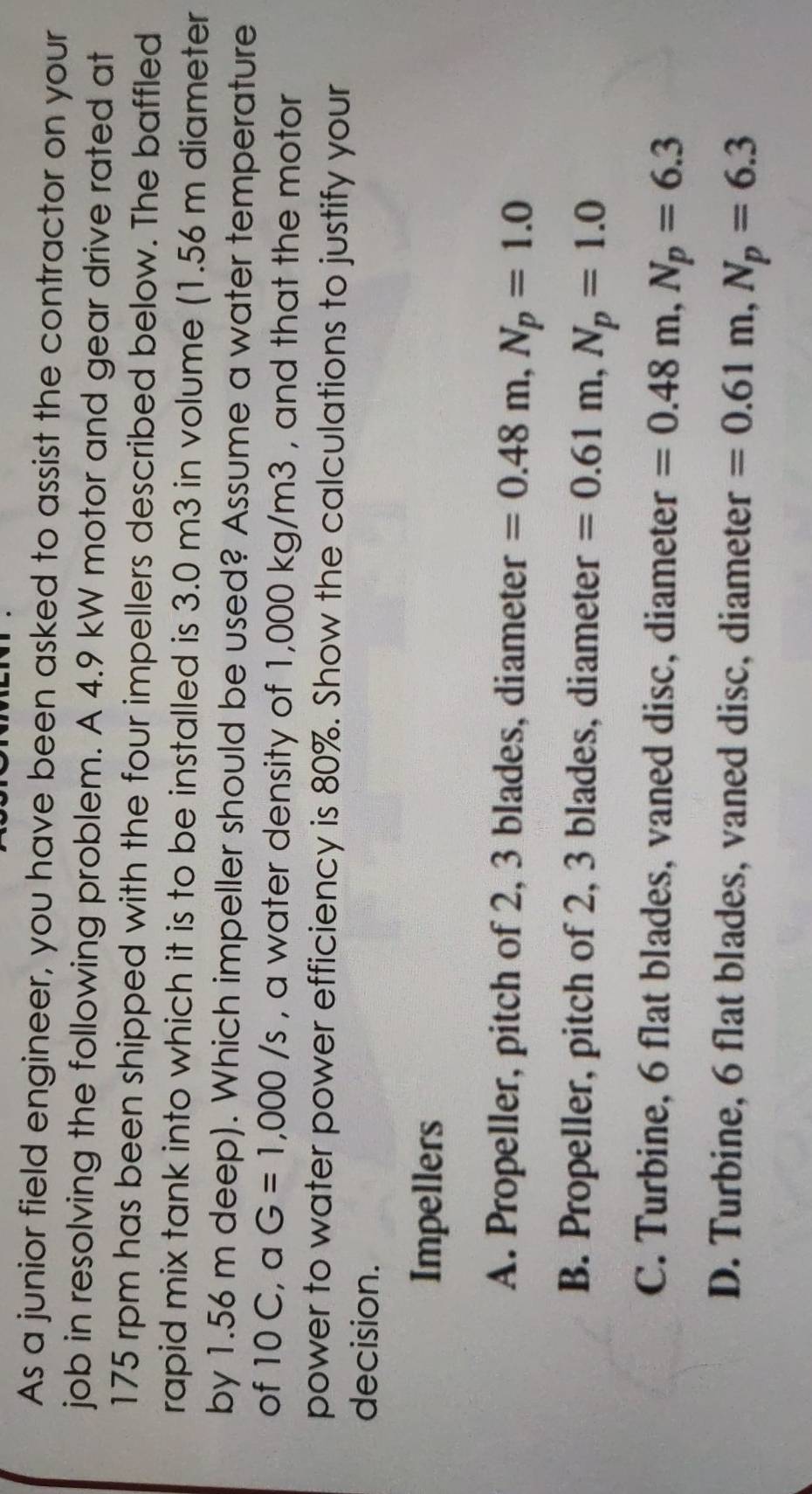 As a junior field engineer, you have been asked to assist the contractor on your
job in resolving the following problem. A 4.9 kW motor and gear drive rated at
175 rpm has been shipped with the four impellers described below. The baffled
rapid mix tank into which it is to be installed is 3.0 m3 in volume (1.56 m diameter
by 1.56 m deep). Which impeller should be used? Assume a water temperature
of 10 C, a G=1,000/s , a water density of 1,000 kg/m3 , and that the motor
power to water power efficiency is 80%. Show the calculations to justify your
decision.
Impellers
A. Propeller, pitch of 2, 3 blades, diameter =0.48m, N_p=1.0
B. Propeller, pitch of 2, 3 blades, diameter =0.61m, N_p=1.0
C. Turbine, 6 flat blades, vaned disc, diameter =0.48m, N_p=6.3
D. Turbine, 6 flat blades, vaned disc, diameter =0.61m, N_p=6.3