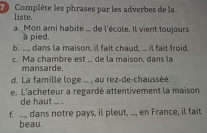 Complète les phrases par les adverbes de la 
liste. 
a. Mon ami habite ... de l’école. Il vient toujours 
à pied. 
b. ..., dans la maison, il fait chaud, ... il fait froid. 
c. Ma chambre est ... de la maison, dans la 
mansarde. 
d. La famille loge ... , au rez-de-chaussée. 
e. L’acheteur a regardé attentivement la maison 
de haut ... . 
f. ..., dans notre pays, il pleut, ..., en France, il fait 
beau.