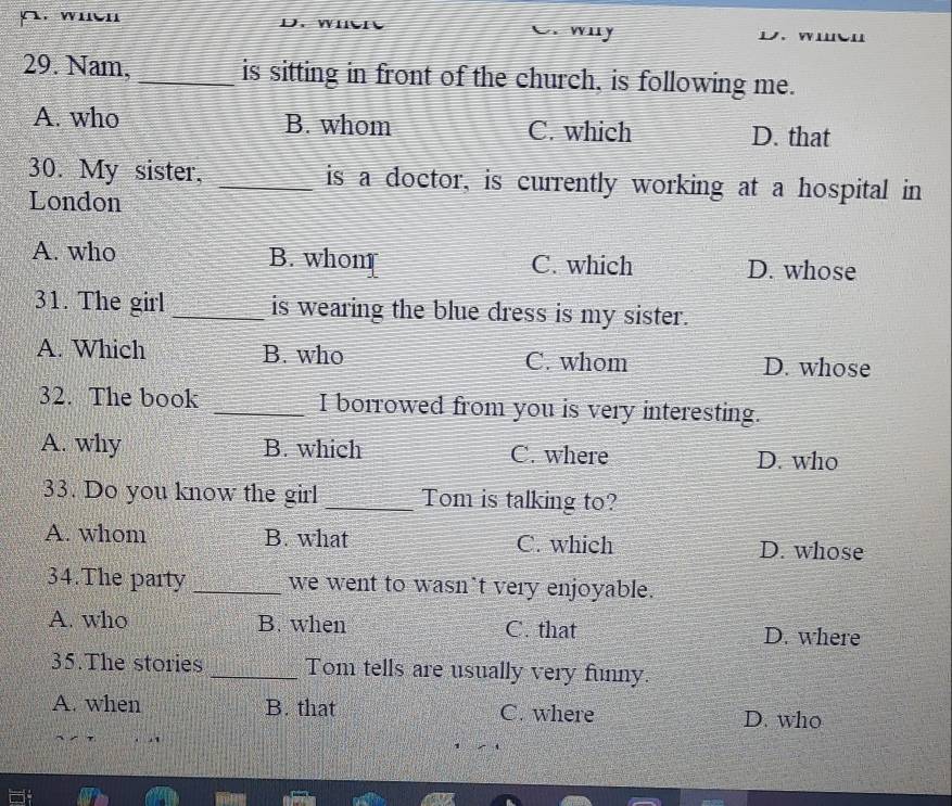 wuen w uy
29. Nam, _is sitting in front of the church, is following me.
A. who B. whom C. which D. that
30. My sister, _is a doctor, is currently working at a hospital in
London
A. who B. whom C. which D. whose
31. The girl _is wearing the blue dress is my sister.
A. Which B. who C. whom D. whose
32. The book _I borrowed from you is very interesting.
A. why B. which C. where D. who
33. Do you know the girl _Tom is talking to?
A. whom B. what C. which D. whose
34.The party _we went to wasn`t very enjoyable.
A. who B. when C. that D. where
35.The stories _Tom tells are usually very funny.
A. when B. that C. where D. who