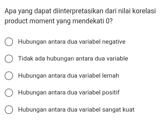 Apa yang dapat diinterpretasikan dari nilai korelasi
product moment yang mendekati 0?
Hubungan antara dua variabel negative
Tidak ada hubungan antara dua variable
Hubungan antara dua variabel lemah
Hubungan antara dua variabel positif
Hubungan antara dua variabel sangat kuat