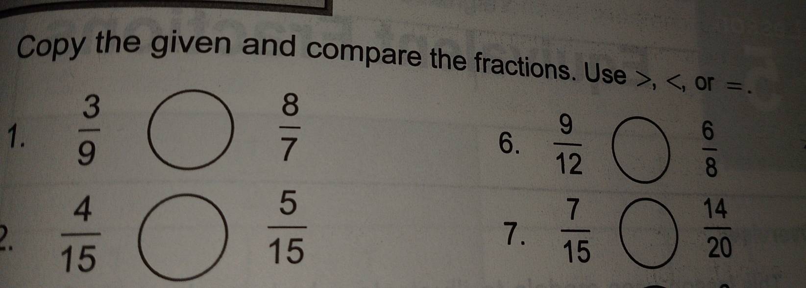 Copy the given and compare the fractions. Use , , or =. 
1.  3/9 
 8/7 
6.  9/12 
 6/8 
2.  4/15 
 5/15 
7.  7/15   14/20 