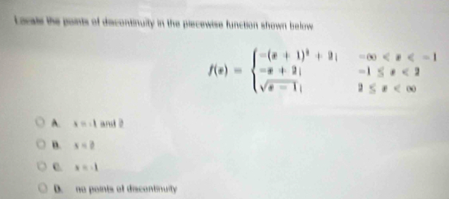 Locale the points of decontinuity in the piecewise function shown below
f(x)=beginarrayl -(x+1)^2+9|-∈fty <2 sqrt(s-1);2≤ x
A. x=-1 and 2
B. x=2
C. x=-1
D. no points of discontinuity