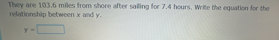 They are 103.6 miles from shore after sailing for 7.4 hours. Write the equation for the 
relationship between x and y.
y=□