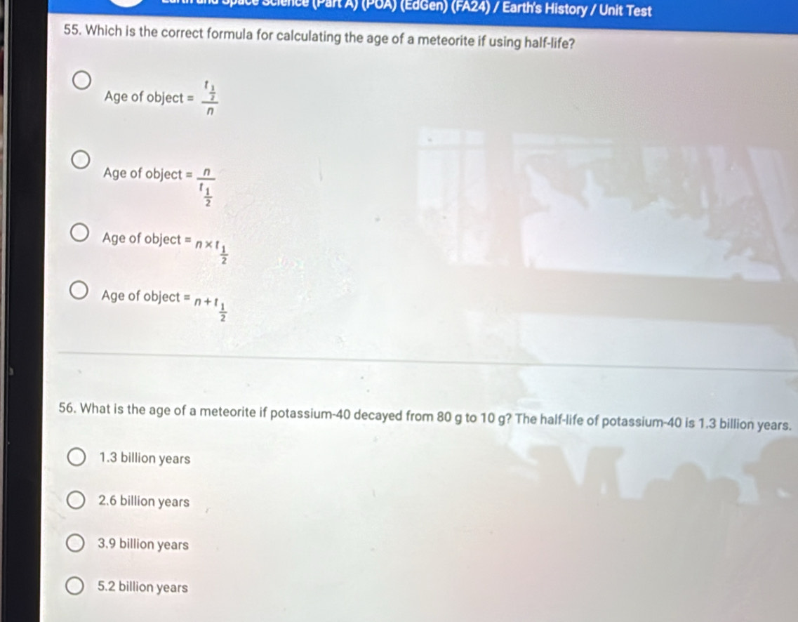 science Part A) (POA) (EdGen) (FA24) / Earth's History / Unit Test
55. Which is the correct formula for calculating the age of a meteorite if using half-life?
Age of object =frac  1/2 n
Age of object =frac n^ 1/2 
Age of object =n* t_ 1/2 
Age of object =n+t_ 1/2 
56. What is the age of a meteorite if potassium- 40 decayed from 80 g to 10 g? The half-life of potassium- 40 is 1.3 billion years.
1.3 billion years
2.6 billion years
3,9 billion years
5.2 billion years