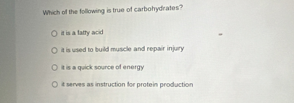 Which of the following is true of carbohydrates?
it is a fatty acid
it is used to build muscle and repair injury
it is a quick source of energy
it serves as instruction for protein production