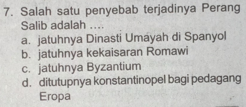 Salah satu penyebab terjadinya Perang
Salib adalah ...
a. jatuhnya Dinasti Umayah di Spanyol
b. jatuhnya kekaisaran Romawi
c. jatuhnya Byzantium
d. ditutupnya konstantinopel bagi pedagang
Eropa