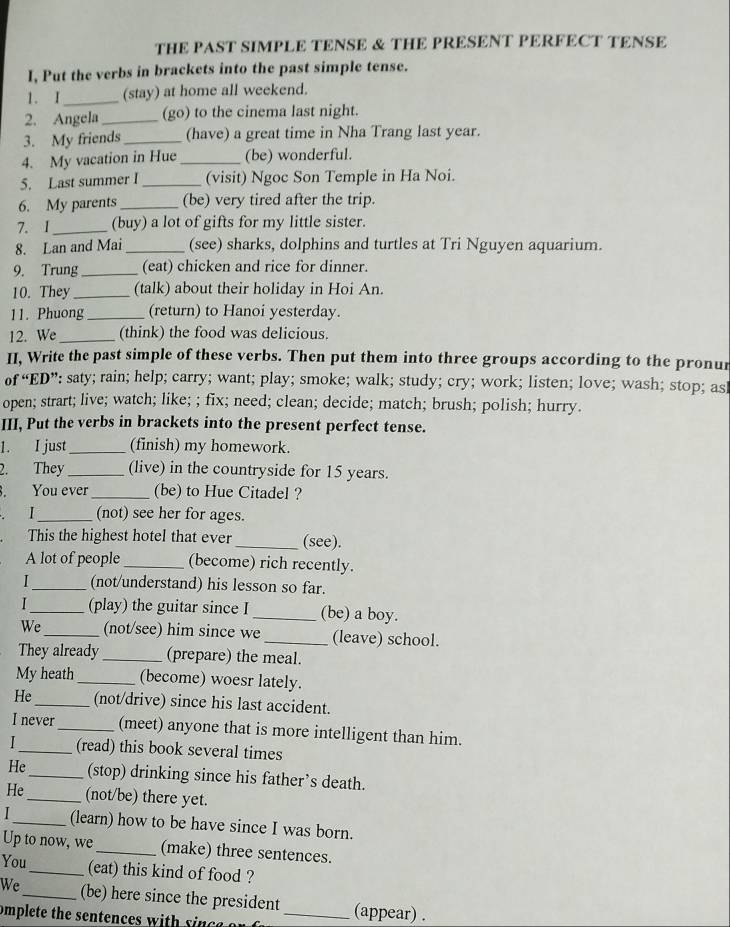 THE PAST SIMPLE TENSE & THE PRESENT PERFECT TENSE
I, Put the verbs in brackets into the past simple tense.
1. I_ (stay) at home all weekend.
2. Angela _(go) to the cinema last night.
3. My friends _(have) a great time in Nha Trang last year.
4. My vacation in Hue _(be) wonderful.
5. Last summer I _(visit) Ngoc Son Temple in Ha Noi.
6. My parents _(be) very tired after the trip.
7. 1_ (buy) a lot of gifts for my little sister.
8. Lan and Mai_ (see) sharks, dolphins and turtles at Tri Nguyen aquarium.
9. Trung_ (eat) chicken and rice for dinner.
10. They _(talk) about their holiday in Hoi An.
11. Phuong_ (return) to Hanoi yesterday.
12. We _(think) the food was delicious.
II, Write the past simple of these verbs. Then put them into three groups according to the pronur
of “ED”: saty; rain; help; carry; want; play; smoke; walk; study; cry; work; listen; love; wash; stop; asl
open; strart; live; watch; like; ; fix; need; clean; decide; match; brush; polish; hurry.
III, Put the verbs in brackets into the present perfect tense.
1. I just _(finish) my homework.
2. They _(live) in the countryside for 15 years.
. You ever_ (be) to Hue Citadel ?
. I_ (not) see her for ages.
This the highest hotel that ever _(see).
A lot of people _(become) rich recently.
1 _(not/understand) his lesson so far.
1_ (play) the guitar since I _(be) a boy.
We_ (not/see) him since we _(leave) school.
They already _(prepare) the meal.
My heath _(become) woesr lately.
He_ (not/drive) since his last accident.
I never_ (meet) anyone that is more intelligent than him.
_(read) this book several times
He_ (stop) drinking since his father’s death.
He_ (not/be) there yet.
_(learn) how to be have since I was born.
Up to now, we _(make) three sentences.
You_ (eat) this kind of food ?
We _(be) here since the president (appear) .
omplete the sentences with  sin c e  _