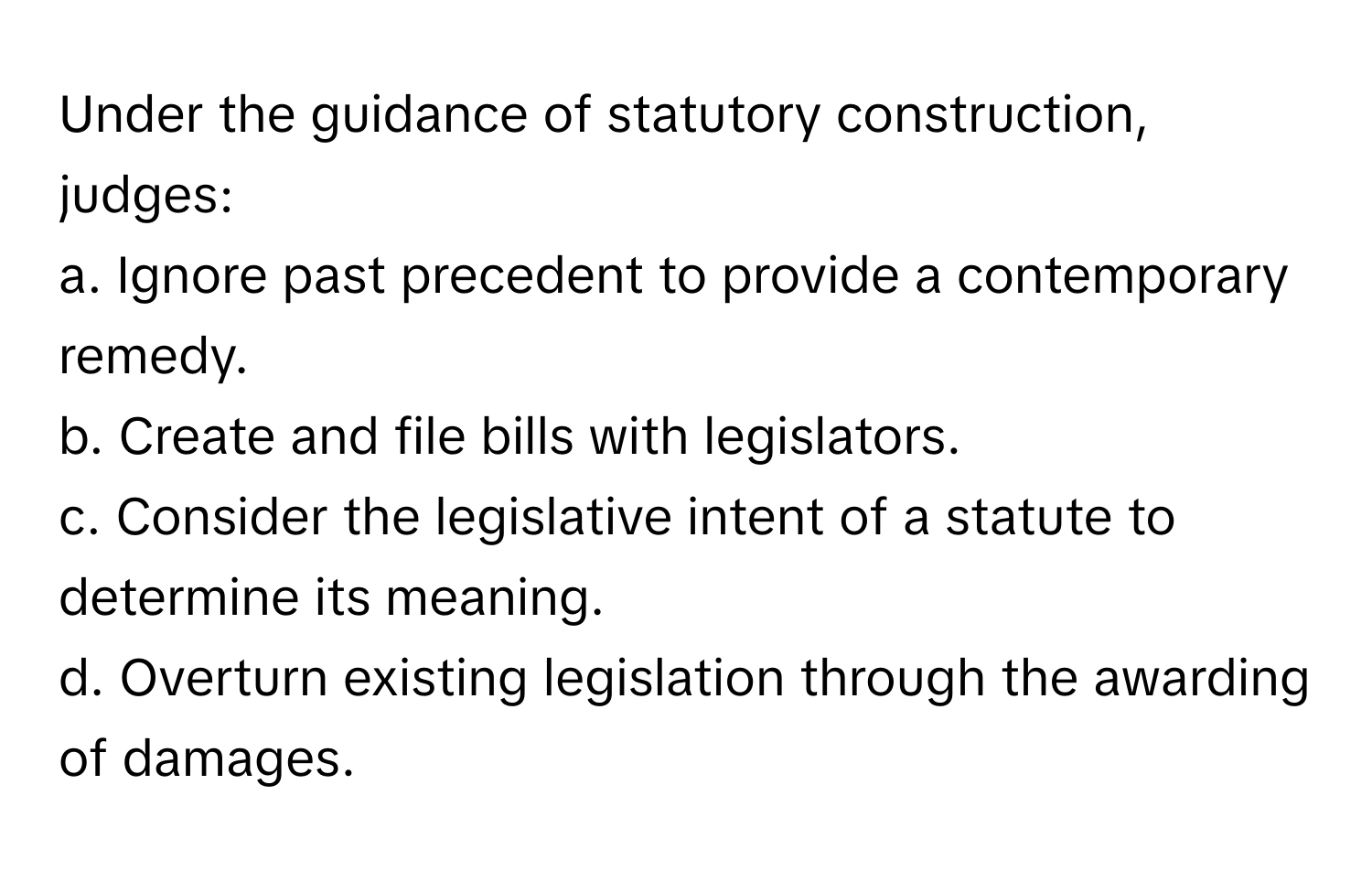 Under the guidance of statutory construction, judges:

a. Ignore past precedent to provide a contemporary remedy.
b. Create and file bills with legislators.
c. Consider the legislative intent of a statute to determine its meaning.
d. Overturn existing legislation through the awarding of damages.