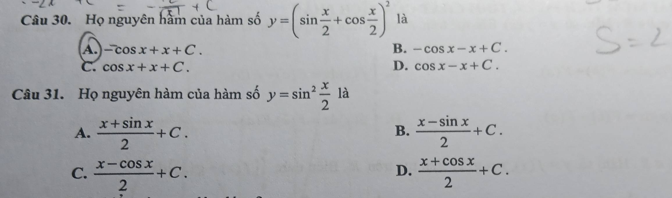 Họ nguyên hàm của hàm số y=(sin  x/2 +cos  x/2 )^2 là
A. -cos x+x+C. B. -cos x-x+C.
C. cos x+x+C. D. cos x-x+C. 
Câu 31. Họ nguyên hàm của hàm số y=sin^2 x/2  là
A.  (x+sin x)/2 +C.  (x-sin x)/2 +C. 
B.
C.  (x-cos x)/2 +C.  (x+cos x)/2 +C. 
D.