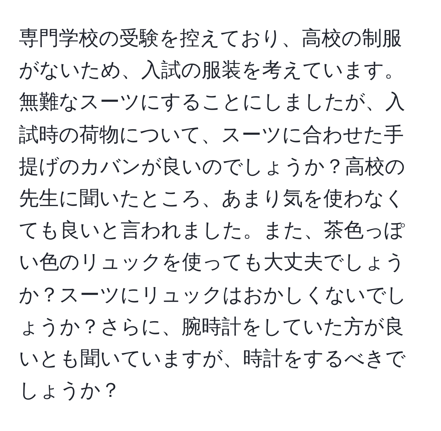 専門学校の受験を控えており、高校の制服がないため、入試の服装を考えています。無難なスーツにすることにしましたが、入試時の荷物について、スーツに合わせた手提げのカバンが良いのでしょうか？高校の先生に聞いたところ、あまり気を使わなくても良いと言われました。また、茶色っぽい色のリュックを使っても大丈夫でしょうか？スーツにリュックはおかしくないでしょうか？さらに、腕時計をしていた方が良いとも聞いていますが、時計をするべきでしょうか？