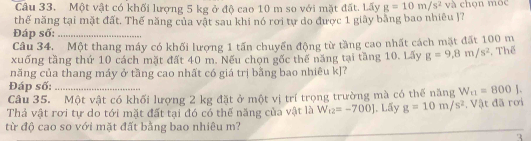 Một vật có khối lượng 5 kg ở độ cao 10 m so với mặt đất. Lấy g=10m/s^2 và chọn mộc 
thế năng tại mặt đất. Thế năng của vật sau khi nó rơi tự do được 1 giây bằng bao nhiêu J? 
Đáp số:_ 
Câu 34. Một thang máy có khối lượng 1 tấn chuyển động từ tầng cao nhất cách mặt đất 100 m
xuống tầng thứ 10 cách mặt đất 40 m. Nếu chọn gốc thế năng tại tầng 10. Lấy g=9,8m/s^2 , Thể 
năng của thang máy ở tầng cao nhất có giá trị bằng bao nhiêu kJ? 
Đáp số: 
Câu 35. Một vật có khối lượng 2 kg đặt ở một vị trí trọng trường mà có thế năng W_t1=800J. 
Thả vật rơi tự do tới mặt đất tại đó có thế năng của vật là W_t2=-700J. Lấy g=10m/s^2. Vật đã rơi 
từ độ cao so với mặt đất bằng bao nhiêu m? 
3