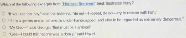 Which of the following excerpts from ''Harrison Bergeron'' best illustrates irony?
“If you see this boy,” said the ballerina, “do not—I repeat, do not—try to reason with him.”
“He is a genius and an athlete, is under-handicapped, and should be regarded as extremely dangerous.”
"My God—" said George, “that must be Harrison!”
"Gee—I could tell that one was a doozy," said Hazel.