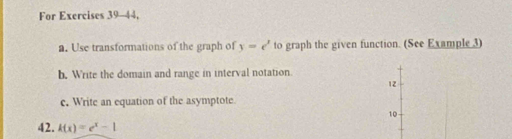 For Exercises 39-44, 
a. Use transformations of the graph of y=e^x to graph the given function. (See Example3) 
b. Write the domain and range in interval notation. 
12 
c. Write an equation of the asymptote. 
10 
42. k(x)=e^x-1