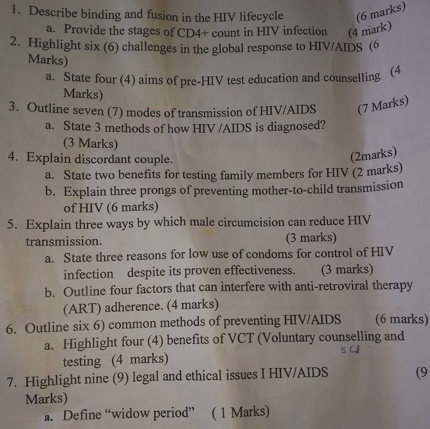 Describe binding and fusion in the HIV lifecycle (6 marks) 
a. Provide the stages of CD4+ count in HIV infection (4 mark) 
2. Highlight six (6) challenges in the global response to HIV/AIDS (6 
Marks) 
a. State four (4) aims of pre-HIV test education and counselling (4 
Marks) 
3. Outline seven (7) modes of transmission of HIV/AIDS (7 Marks) 
a. State 3 methods of how HIV /AIDS is diagnosed? 
(3 Marks) 
4. Explain discordant couple. 
(2marks) 
a. State two benefits for testing family members for HIV (2 marks) 
b. Explain three prongs of preventing mother-to-child transmission 
of HIV (6 marks) 
5. Explain three ways by which male circumcision can reduce HIV 
transmission. (3 marks) 
a. State three reasons for low use of condoms for control of HIV 
infection despite its proven effectiveness. (3 marks) 
b. Outline four factors that can interfere with anti-retroviral therapy 
(ART) adherence. (4 marks) 
6. Outline six 6) common methods of preventing HIV/AIDS (6 marks) 
a. Highlight four (4) benefits of VCT (Voluntary counselling and 
testing (4 marks) 
7. Highlight nine (9) legal and ethical issues I HIV/AIDS 
(9 
Marks) 
a. Define “widow period” ( 1 Marks)