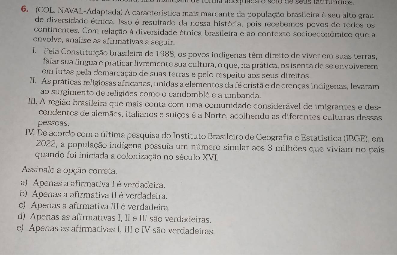 mão manejam de forma adequada o sólo de seus latifundios.
6. (COL. NAVAL-Adaptada) A característica mais marcante da população brasileira é seu alto grau
de diversidade étnica. Isso é resultado da nossa história, pois recebemos povos de todos os
continentes. Com relação à diversidade étnica brasileira e ao contexto socioeconômico que a
envolve, analise as afirmativas a seguir.
I. Pela Constituição brasileira de 1988, os povos indígenas têm direito de viver em suas terras,
falar sua língua e praticar livremente sua cultura, o que, na prática, os isenta de se envolverem
em lutas pela demarcação de suas terras e pelo respeito aos seus direitos.
II. As práticas religiosas africanas, unidas a elementos da fé cristã e de crenças indígenas, levaram
ao surgimento de religiões como o candomblé e a umbanda.
III. A região brasileira que mais conta com uma comunidade considerável de imigrantes e des-
cendentes de alemães, italianos e suíços é a Norte, acolhendo as diferentes culturas dessas
pessoas.
IV. De acordo com a última pesquisa do Instituto Brasileiro de Geografia e Estatística (IBGE), em
2022, a população indígena possuía um número similar aos 3 milhões que viviam no país
quando foi iniciada a colonização no século XVI.
Assinale a opção correta.
a) Apenas a afirmativa I é verdadeira.
b) Apenas a afirmativa II é verdadeira.
c) Apenas a afirmativa III é verdadeira.
d) Apenas as afirmativas I, II e III são verdadeiras.
e) Apenas as afirmativas I, III e IV são verdadeiras.