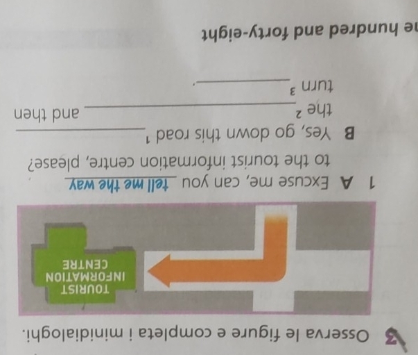 Osserva le figure e completa i minidialoghi. 
1 A Excuse me, can you _tell me the way 
to the tourist information centre, please? 
B Yes, go down this road !_ 
the ²_ and then 
turn ³_ 
. 
he hundred and forty-eight