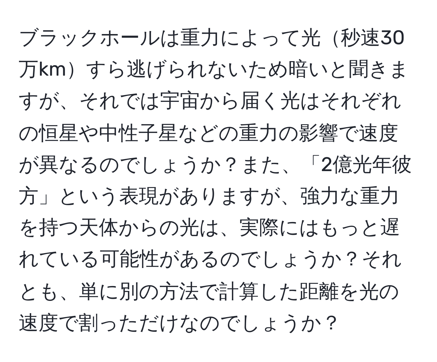 ブラックホールは重力によって光秒速30万kmすら逃げられないため暗いと聞きますが、それでは宇宙から届く光はそれぞれの恒星や中性子星などの重力の影響で速度が異なるのでしょうか？また、「2億光年彼方」という表現がありますが、強力な重力を持つ天体からの光は、実際にはもっと遅れている可能性があるのでしょうか？それとも、単に別の方法で計算した距離を光の速度で割っただけなのでしょうか？