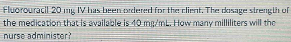 Fluorouracil 20 mg IV has been ordered for the client. The dosage strength of 
the medication that is available is 40 mg/mL. How many milliliters will the 
nurse administer?