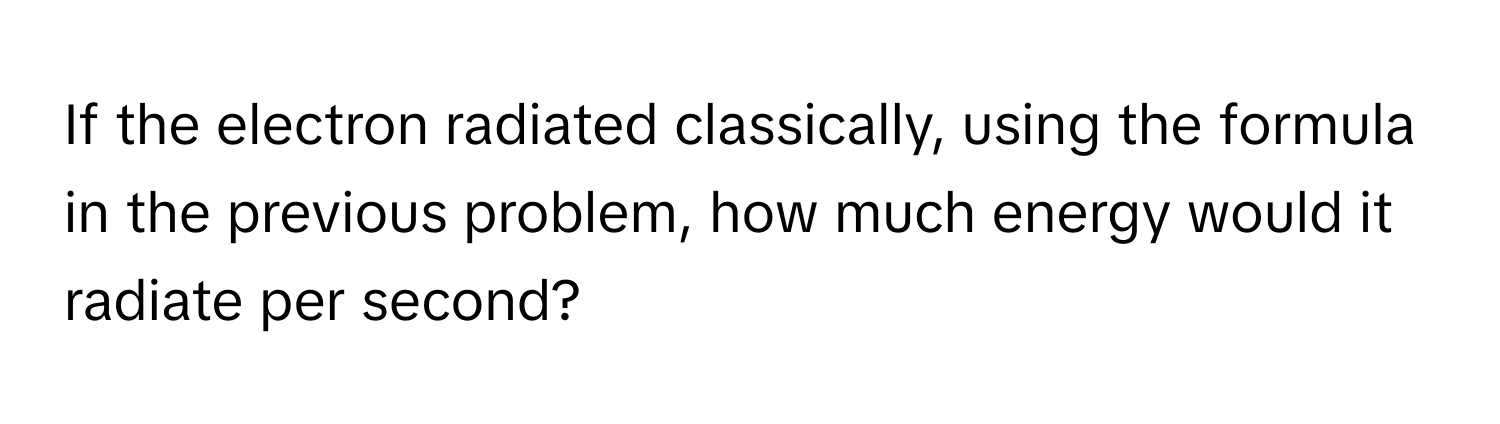 If the electron radiated classically, using the formula in the previous problem, how much energy would it radiate per second?