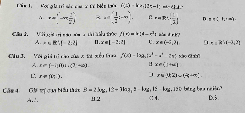 Với giá trị nào của x thì biều thức f(x)=log _2(2x-1) xác định?
A.. x∈ (-∈fty ; 1/2 ) B. x∈ ( 1/2 ;+∈fty ). C. x∈ R|  1/2 . D. x∈ (-1;+∈fty ). 
Câu 2. Với giá trị nào của x thì biều thức f(x)=ln (4-x^2) xác định?
A. x∈ R|[-2;2]. B. x∈ [-2;2]. C. x∈ (-2;2). D. x∈ R|(-2;2). 
Câu 3. Với giá trị nào của x thì biểu thức: f(x)=log _5(x^3-x^2-2x) xác định?
B
A. x∈ (-1;0)∪ (2;+∈fty ). x∈ (1;+∈fty ).
C. x∈ (0;1).
D. x∈ (0;2)∪ (4;+∈fty ). 
Câu 4. Giá trị của biểu thức B=2log _212+3log _25-log _215-log _2150 bằng bao nhiêu?
A. 1. B. 2. C. 4. D. 3.