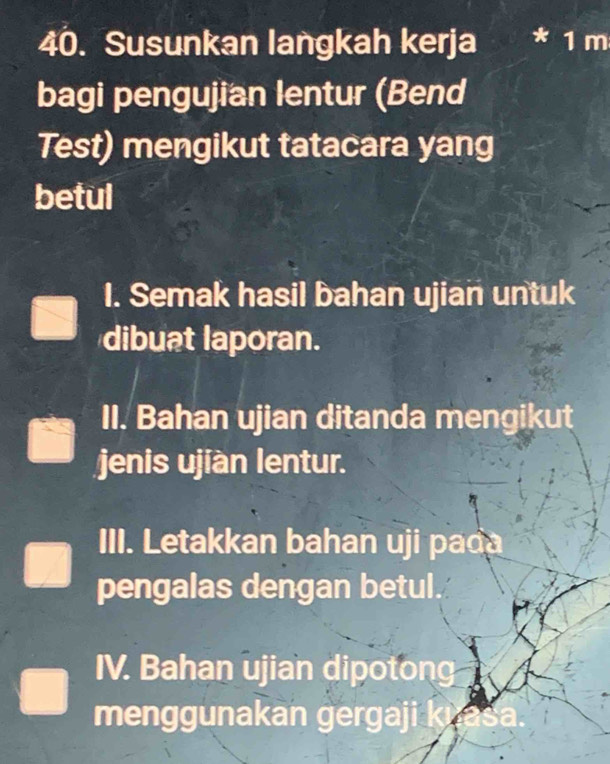 Susunkan langkah kerja 1 m
bagi pengujian lentur (Bend 
Test) mengikut tatacara yang 
betul 
1. Semak hasil bahan ujian untuk 
dibuat laporan. 
II. Bahan ujian ditanda mengikut 
jenis ujiàn lentur. 
III. Letakkan bahan uji pada 
pengalas dengan betul. 
IV. Bahan ujian dipotong 
menggunakan gergaji k