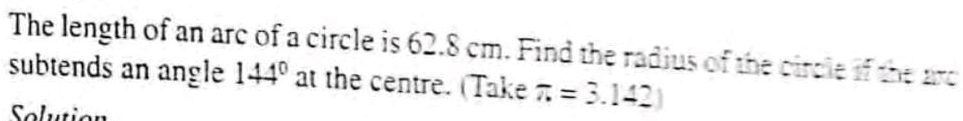 The length of an arc of a circle is 62.8 cm. Find the radius of the circle if the arc 
subtends an angle 144° at the centre. (Take π =3.142)
Solution