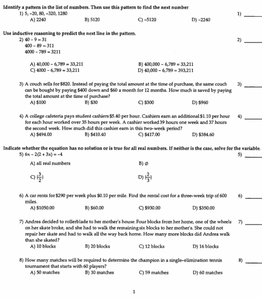 Identify a pattern in the list of numbers. Then use this pattern to find the next number
1) 5, -20, 80, -320, 1280 1)_
A) 2240 B) 5120 C) -5120 D) -2240
Use inductive reasoning to predict the next line in the pattern.
2) 40-9=31
2)_
400-89=311
4000-789=3211
A) 40,000-6,789=33,211 B) 400,000-6,789=33,211
C) 4000-6,789=33,211 D) 40,000-6,789=393,211
3) A couch sells for $820. Instead of paying the total amount at the time of purchase, the same couch 3)_
can be bought by paying $400 down and $60 a month for 12 months. How much is saved by paying
the total amount at the time of purchase? C) $300 D) $960
A) $100 B) $30
4) A college cafeteria pays student cashiers $5.40 per hour. Cashiers earn an additional $1.10 per hour 4)_
for each hour worked over 35 hours per week. A cashier worked 39 hours one week and 37 hours
the second week. How much did this cashier earn in this two-week period?
A) $494.00 B) $410.40 C) $417.00 D) $384.60
Indicate whether the equation has no solution or is true for all real numbers. If neither is the case, solve for the variable
5) 6x-2(2+3x)=-4 5)_
A) all real numbers B) ∅
C) ( 3/2 ) ( 2/3 )
D)
6) A car rents for $290 per week plus $0.10 per mile. Find the rental cost for a three-week trip of 600 6)_
miles.
A) $1050.00 B) $60.00 C) $930.00 D) $350.00
7) Andrea decided to rollerblade to her mother's house. Four blocks from her home, one of the wheels 7)_
on her skate broke, and she had to walk the remaining six blocks to her mother's. She could not
repair her skate and had to walk all the way back home. How many more blocks did Andrea walk
than she skated? D) 16 blocks
A) 10 blocks B) 20 blocks C) 12 blocks
8) How many matches will be required to determine the champion in a single-elimination tennis 8)_
tournament that starts with 60 players?
A) 50 matches B) 30 matches C) 59 matches D) 60 matches
1