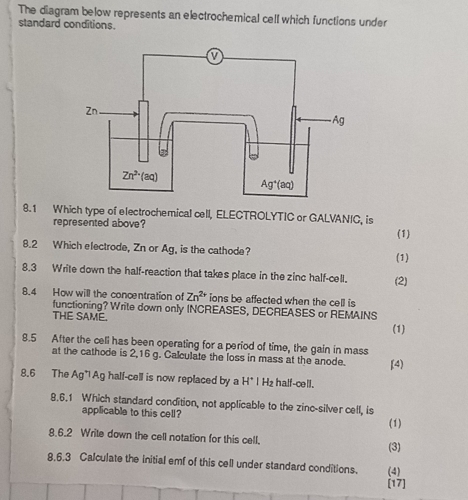 The diagram below represents an electrochemical cell which functions under
standard conditions.
8.1 Which type of electrochemical cell, ELECTROLYTIC or GALVANIC, is
represented above?
(1)
8.2 Which electrode, Zn or Ag, is the cathode? (1)
8.3 Write down the half-reaction that takes place in the zinc half-cell. (2)
8.4 How will the concentration of Zn^(2+) ions be affected when the cell is
functioning? Write down only INCREASES, DECREASES or REMAINS
THE SAME.
(1)
8.5 After the cell has been operating for a period of time, the gain in mass
at the cathode is 2,16 g. Calculate the loss in mass at the anode. [4)
8.6 The Ag*l Ag half-cell is now replaced by a H^+I Hz half-cell.
8.6.1 Which standard condition, not applicable to the zinc-silver cell, is
applicable to this cell? (1)
8.6.2 Write down the cell notation for this cell.
(3)
8,6.3 Calculate the initial emf of this cell under standard conditions. (4)
[17]