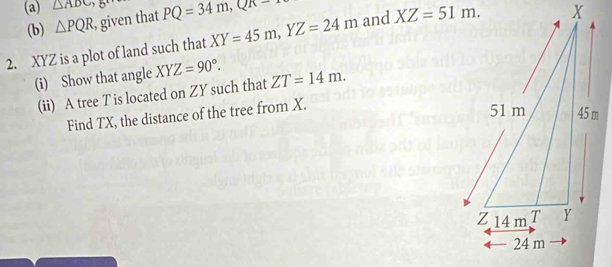 △ ADC PQ=34m, QR=
(b) △ PQR , given that 
2. XYZ is a plot of land such that XY=45m, YZ=24m and XZ=51m. 
(i) Show that angle XYZ=90°. 
(ii) A tree T is located on ZY such that ZT=14m. 
Find TX, the distance of the tree from X.