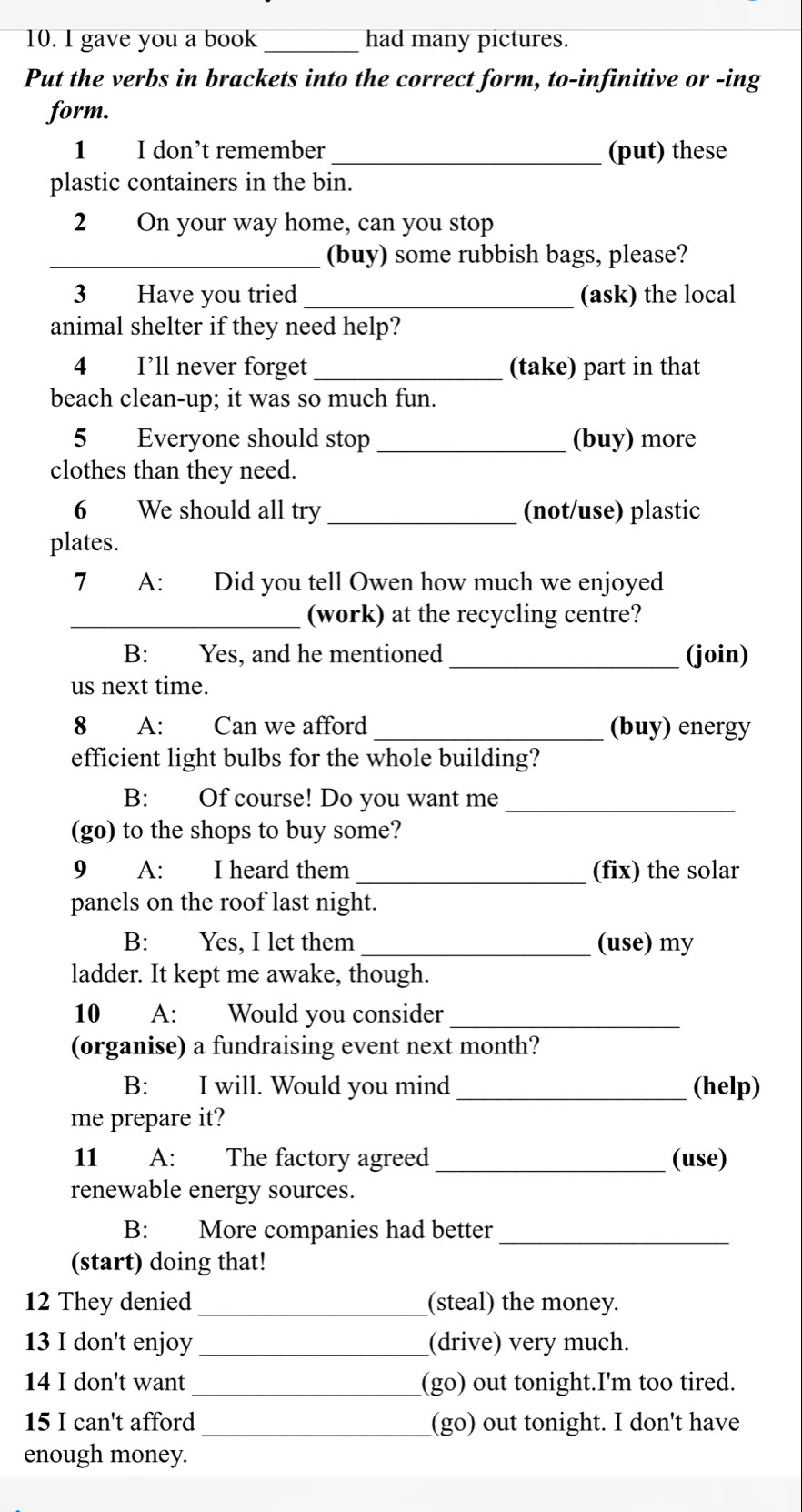 gave you a book _had many pictures. 
Put the verbs in brackets into the correct form, to-infinitive or -ing 
form. 
1 I don’t remember _(put) these 
plastic containers in the bin. 
2 On your way home, can you stop 
_(buy) some rubbish bags, please? 
3 Have you tried_ (ask) the local 
animal shelter if they need help? 
4 I’ll never forget _(take) part in that 
beach clean-up; it was so much fun. 
5 Everyone should stop _(buy) more 
clothes than they need. 
6 We should all try _(not/use) plastic 
plates. 
7 A: Did you tell Owen how much we enjoyed 
_(work) at the recycling centre? 
B: Yes, and he mentioned _(join) 
us next time. 
8 A: Can we afford _(buy) energy 
efficient light bulbs for the whole building? 
B: Of course! Do you want me_ 
(go) to the shops to buy some? 
9 A: I heard them _(fix) the solar 
panels on the roof last night. 
B: Yes, I let them _(use) my 
ladder. It kept me awake, though. 
10 A: Would you consider_ 
(organise) a fundraising event next month? 
B: I will. Would you mind _(help) 
me prepare it? 
11 A: The factory agreed _(use) 
renewable energy sources. 
B: More companies had better_ 
(start) doing that! 
12 They denied_ (steal) the money. 
13 I don't enjoy _(drive) very much. 
14 I don't want _(go) out tonight.I'm too tired. 
15 I can't afford _(go) out tonight. I don't have 
enough money.