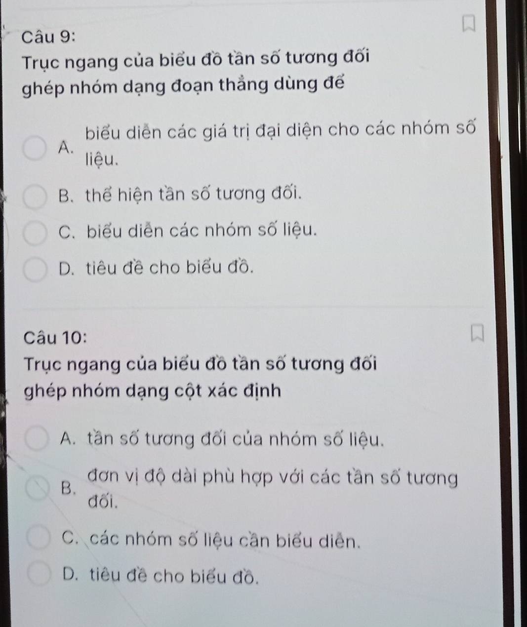 Trục ngang của biểu đồ tần số tương đối
ghép nhóm dạng đoạn thẳng dùng để
biểu diễn các giá trị đại diện cho các nhóm số
A.
liệu.
B. thể hiện tần số tương đối.
C. biểu diễn các nhóm số liệu.
D. tiêu đề cho biểu đồ.
Câu 10:
Trục ngang của biểu đồ tần số tương đối
ghép nhóm dạng cột xác định
A. tần số tương đối của nhóm số liệu.
B.
đơn vị độ dài phù hợp với các tần số tương
đối.
C. các nhóm số liệu cần biểu diễn.
D. tiêu đề cho biểu đồ.