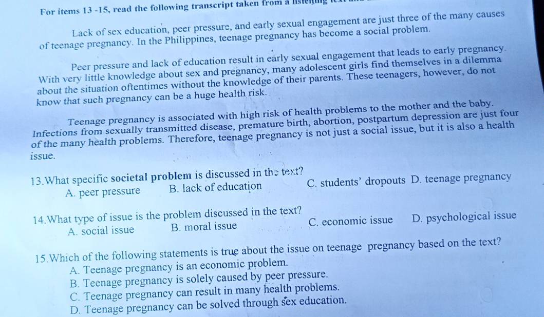 For items 13 -15, read the following transcript taken from a listening
Lack of sex education, peer pressure, and early sexual engagement are just three of the many causes
of teenage pregnancy. In the Philippines, teenage pregnancy has become a social problem.
Peer pressure and lack of education result in early sexual engagement that leads to early pregnancy.
With very little knowledge about sex and pregnancy, many adolescent girls find themselves in a dilemma
about the situation oftentimes without the knowledge of their parents. These teenagers, however, do not
know that such pregnancy can be a huge health risk.
Teenage pregnancy is associated with high risk of health problems to the mother and the baby.
Infections from sexually transmitted disease, premature birth, abortion, postpartum depression are just four
of the many health problems. Therefore, teenage pregnancy is not just a social issue, but it is also a health
issue.
13.What specific societal problem is discussed in the text?
A. peer pressure B. lack of education C. students’ dropouts D. teenage pregnancy
14.What type of issue is the problem discussed in the text?
A. social issue B. moral issue C. economic issue D. psychological issue
15.Which of the following statements is true about the issue on teenage pregnancy based on the text?
A. Teenage pregnancy is an economic problem.
B. Teenage pregnancy is solely caused by peer pressure.
C. Teenage pregnancy can result in many health problems.
D. Teenage pregnancy can be solved through sex education.