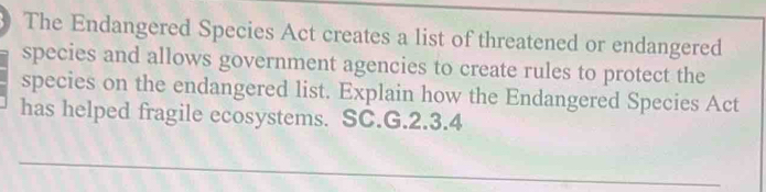 The Endangered Species Act creates a list of threatened or endangered 
species and allows government agencies to create rules to protect the 
species on the endangered list. Explain how the Endangered Species Act 
has helped fragile ecosystems. SC.G.2.3.4 
_