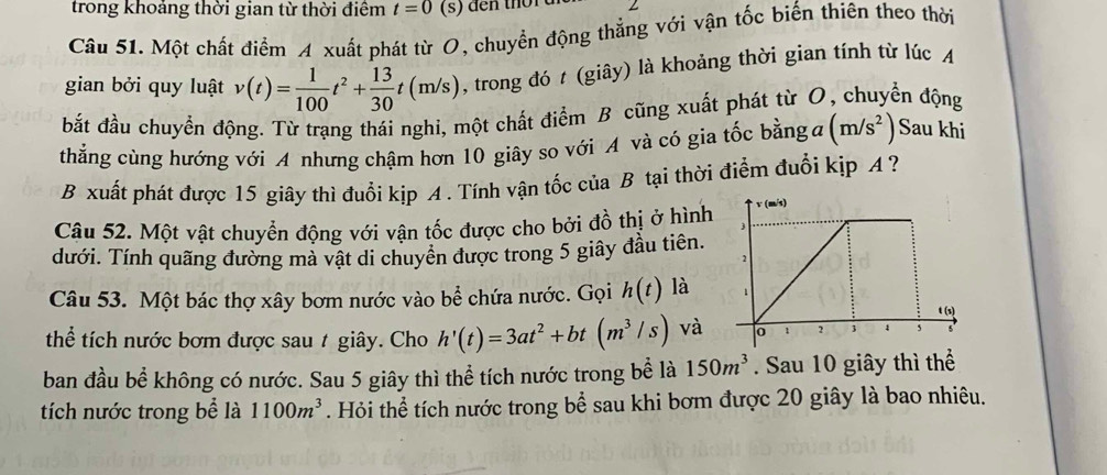 trong khoảng thời gian từ thời điểm t=0 (s) den tho r ui L 
Câu 51. Một chất điểm A xuất phát từ O, chuyển động thẳng với vận tốc biến thiên theo thời 
gian bởi quy luật v(t)= 1/100 t^2+ 13/30 t(m/s) , trong đó t (giây) là khoảng thời gian tính từ lúc A 
bắt đầu chuyển động. Từ trạng thái nghi, một chất điểm B cũng xuất phát từ O, chuyển động 
thẳng cùng hướng với A nhưng chậm hơn 10 giây so với A và có gia tốc bằng đ (m/s^2) Sau khi 
B xuất phát được 15 giây thì đuổi kịp A . Tính vận tốc của B tại thời điểm đuổi kịp A ? 
Câu 52. Một vật chuyển động với vận tốc được cho bởi đồ thị ở hình 
dưới. Tính quãng đường mà vật di chuyên được trong 5 giây đầu tiên. 
Câu 53. Một bác thợ xây bơm nước vào bể chứa nước. Gọi h(t) là 
thể tích nước bơm được sau t giây. Cho h'(t)=3at^2+bt(m^3/s) và 
ban đầu bể không có nước. Sau 5 giây thì thể tích nước trong bể là 150m^3. Sau 10 giây thì thể 
tích nước trong bể là 1100m^3. Hỏi thể tích nước trong bể sau khi bơm được 20 giây là bao nhiêu.