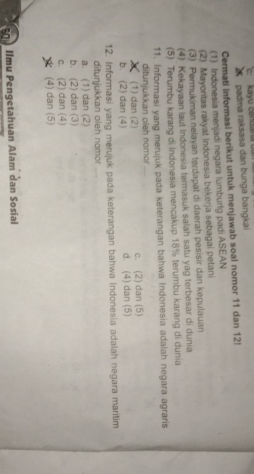 kayu cendana dan
padma raksasa dan bunga bangkai
Cermati informasi berikut untuk menjawab soal nomor 11 dan 12!
(1) Indonesia menjadi negara lumburig padi ASEAN
(2) Mayoritas rakyat Indonesia bekerja sebagai petani
(3) Permukiman nelayan terdapat di daerah pesisir dan kepulauan
(4) Kekayaan laut Indonesia termasuk salah satu yag terbesar di dunia
(5) Terumbu karang di Indonesia mencakup 18% terumbu karang di dunia
11. Informasi yang merujuk pada keterangan bahwa Indonesia adalah negara agraris
ditunjukkan oleh nomor ....
(1) dan (2) c. (2) dan (5)
b. (2) dan (4)
d. (4) dan (5)
12. Informasi yang merujuk pada keterangan bahwa Indonesia adalah negara maritim
ditunjukkan oleh nomor ....
a. (1) dan (2)
b. (2) dan (3)
c. (2) dan (4)
(4) dan (5)
Ilmu Pengetahuan Alam dan Sosial