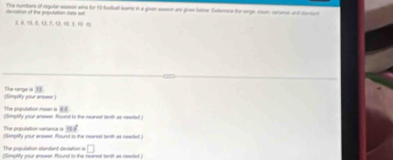 The numbers of reguler season wins for 10 football leams in a guan season are gvan befow. Sstemine the range, maan, varence, and clarderd 
deviation of the poputation data set
2. 9 15, 5 1 3 1
The range is 13. 
(Simplify your anawer ) 
The population mean is 85^
(Simplify your anewer. Round to the nearsst tenth as needed.) 
The population varlance is 15.6°
(Simplilly your anawer. Round to the nearest tenth as needed.) 
The population standard deviation is □ 
(Simplify your anewer. Round to the nearest tenth as needed.)
