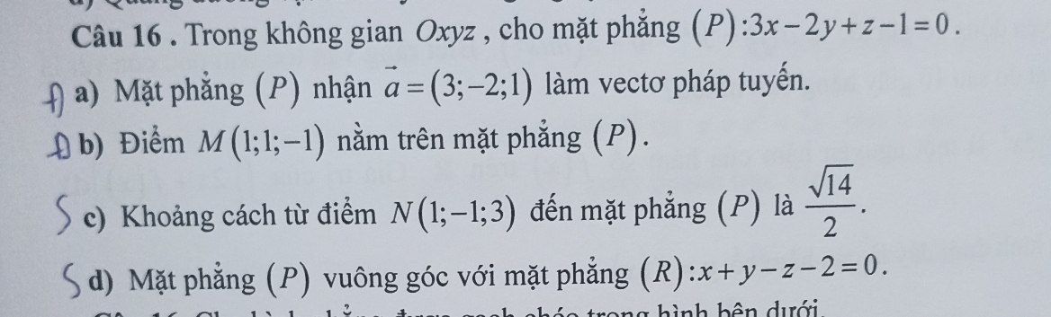 Trong không gian Oxyz , cho mặt phẳng (P) 3x-2y+z-1=0. 
a) Mặt phẳng (P) nhận vector a=(3;-2;1) làm vectơ pháp tuyến. 
b) Điểm M(1;1;-1) nằm trên mặt phẳng (P). 
c) Khoảng cách từ điểm N(1;-1;3) đến mặt phẳng (P) là  sqrt(14)/2 . 
d) Mặt phẳng (P) vuông góc với mặt phẳng (R): x+y-z-2=0. 
= nh b ên dưới