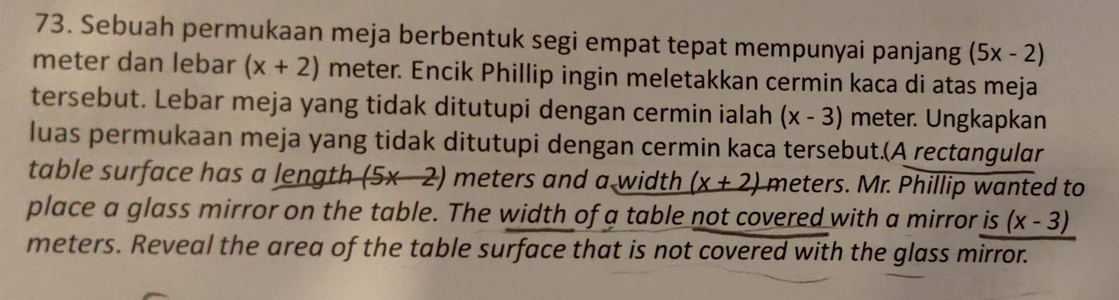 Sebuah permukaan meja berbentuk segi empat tepat mempunyai panjang (5x-2)
meter dan lebar (x+2) meter. Encik Phillip ingin meletakkan cermin kaca di atas meja 
tersebut. Lebar meja yang tidak ditutupi dengan cermin ialah (x-3) meter. Ungkapkan 
luas permukaan meja yang tidak ditutupi dengan cermin kaca tersebut.(A rectɑngular 
table surface has a length (5* 2) meters and a width (x+2) meters. Mr. Phillip wanted to 
place a glass mirror on the table. The width of a table not covered with a mirror is (x-3)
meters. Reveal the area of the table surface that is not covered with the glass mirror.